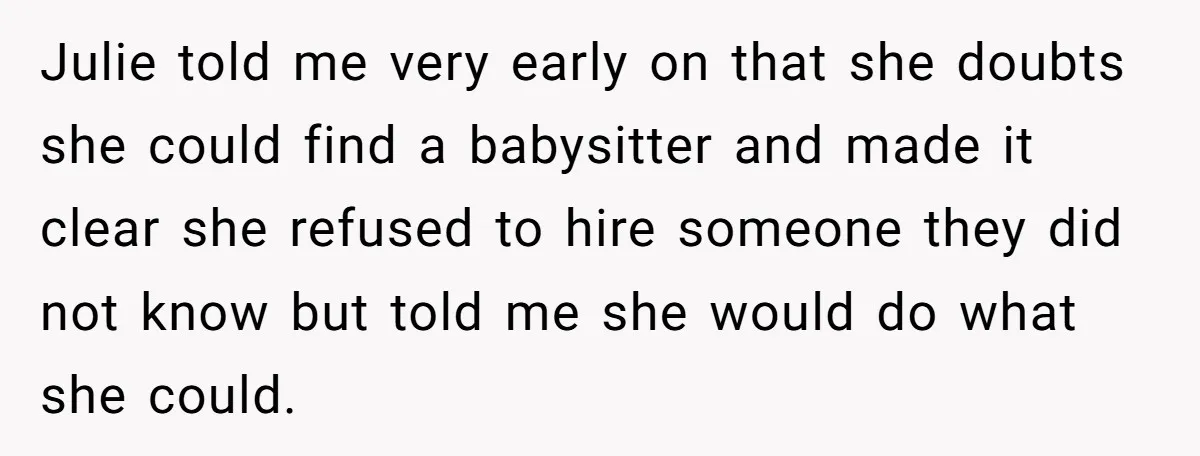 Julie told me very early on that she doubts she could find a babysitter and made it clear she refused to hire someone they did not know but told me...