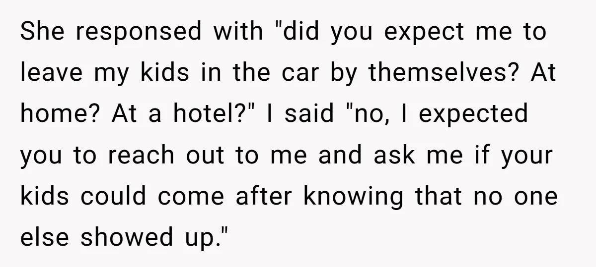 She responsed with "did you expect me to leave my kids in the car by themselves? At home? At a hotel?" I said "no, I expected you to reach out...