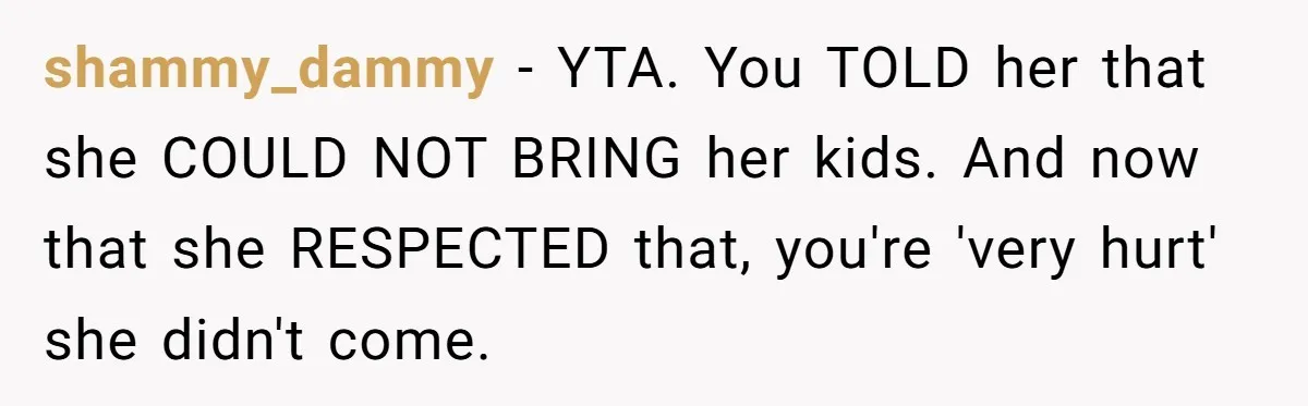 shammy_dammy − YTA. You TOLD her that she COULD NOT BRING her kids. And now that she RESPECTED that, you're 'very hurt' she didn't come.