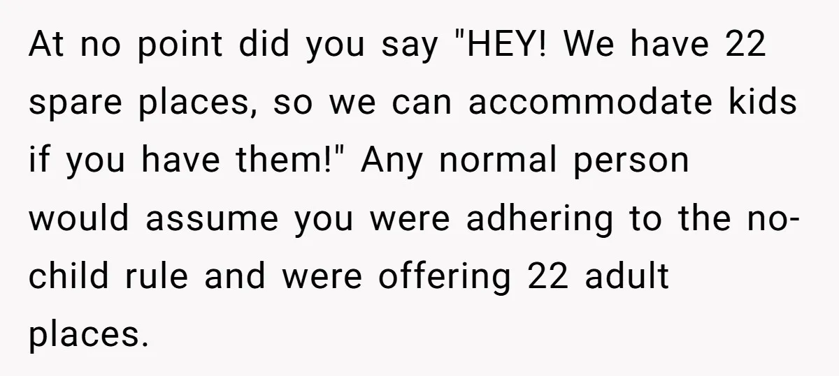 At no point did you say "HEY! We have 22 spare places, so we can accommodate kids if you have them!" Any normal person would assume you were adhering to...