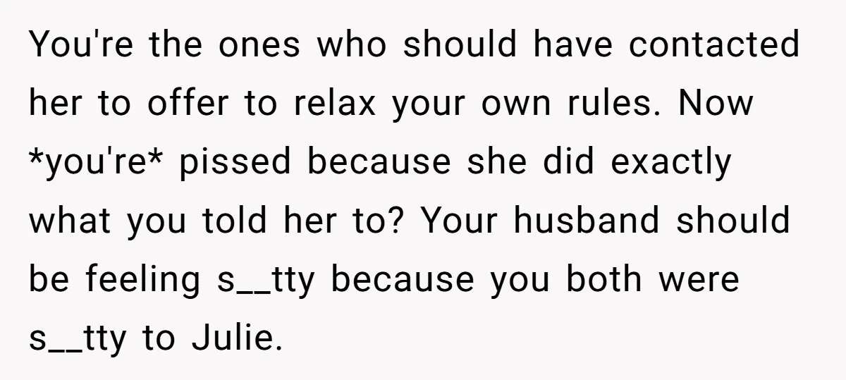 You're the ones who should have contacted her to offer to relax your own rules. Now *you're* pissed because she did exactly what you told her to? Your husband should...