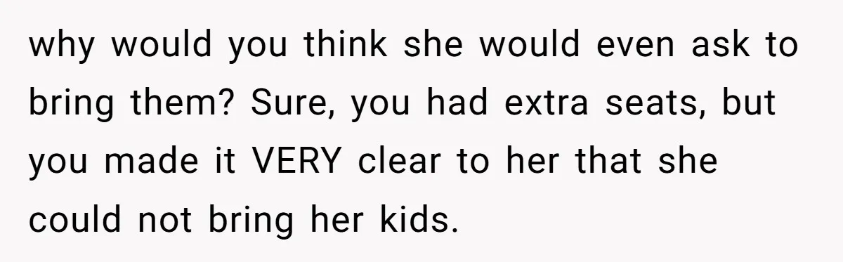 why would you think she would even ask to bring them? Sure, you had extra seats, but you made it VERY clear to her that she could not bring her...