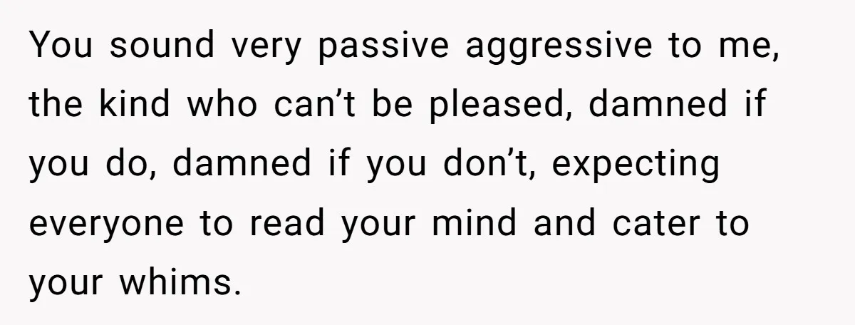 You sound very passive aggressive to me, the kind who can’t be pleased, damned if you do, damned if you don’t, expecting everyone to read your mind and cater to...
