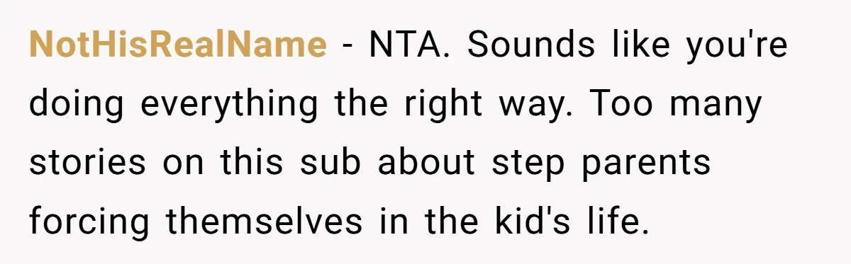 NotHisRealName − NTA. Sounds like you're doing everything the right way. Too many stories on this sub about step parents forcing themselves in the kid's life.