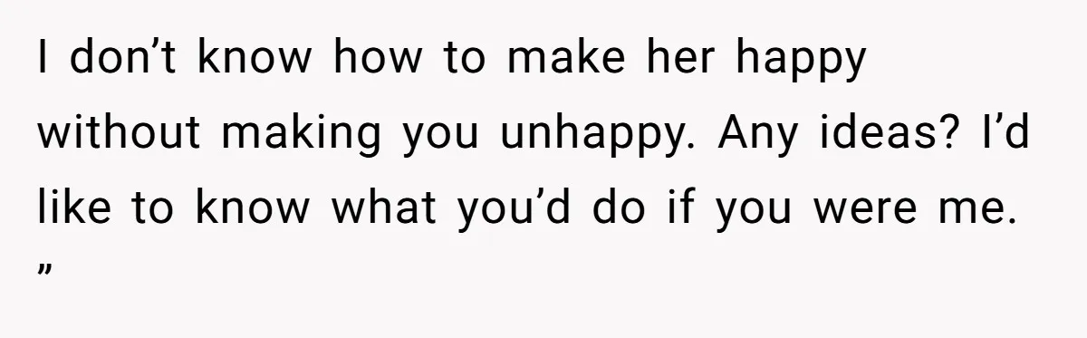 I don’t know how to make her happy without making you unhappy. Any ideas? I’d like to know what you’d do if you were me. ”