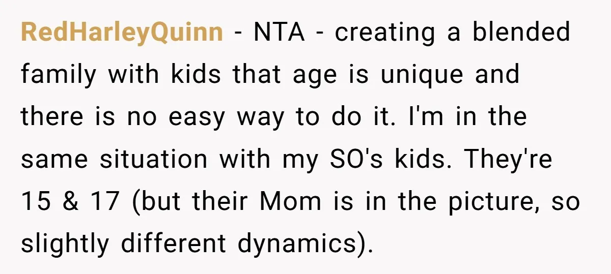 RedHarleyQuinn − NTA - creating a blended family with kids that age is unique and there is no easy way to do it. I'm in the same situation with my...