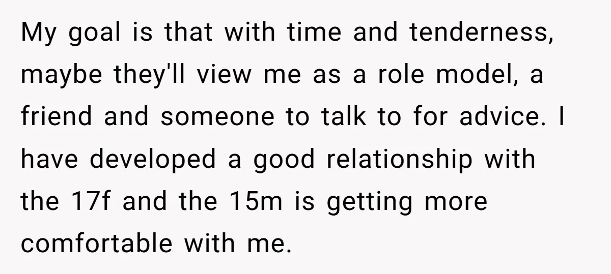 My goal is that with time and tenderness, maybe they'll view me as a role model, a friend and someone to talk to for advice. I have developed a good...