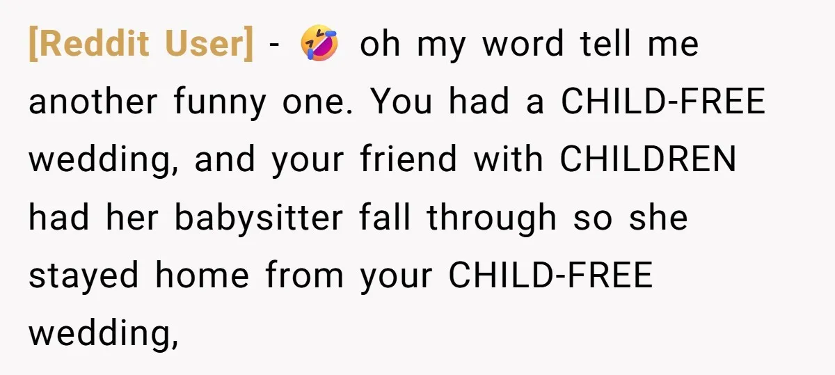 [Reddit User] − 🤣 oh my word tell me another funny one. You had a CHILD-FREE wedding, and your friend with CHILDREN had her babysitter fall through so she stayed...