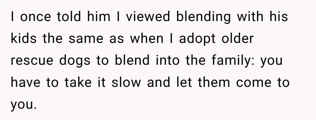 I once told him I viewed blending with his kids the same as when I adopt older rescue dogs to blend into the family: you have to take it slow...