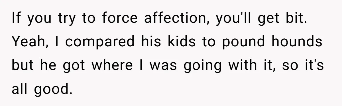 If you try to force affection, you'll get bit. Yeah, I compared his kids to pound hounds but he got where I was going with it, so it's all good.