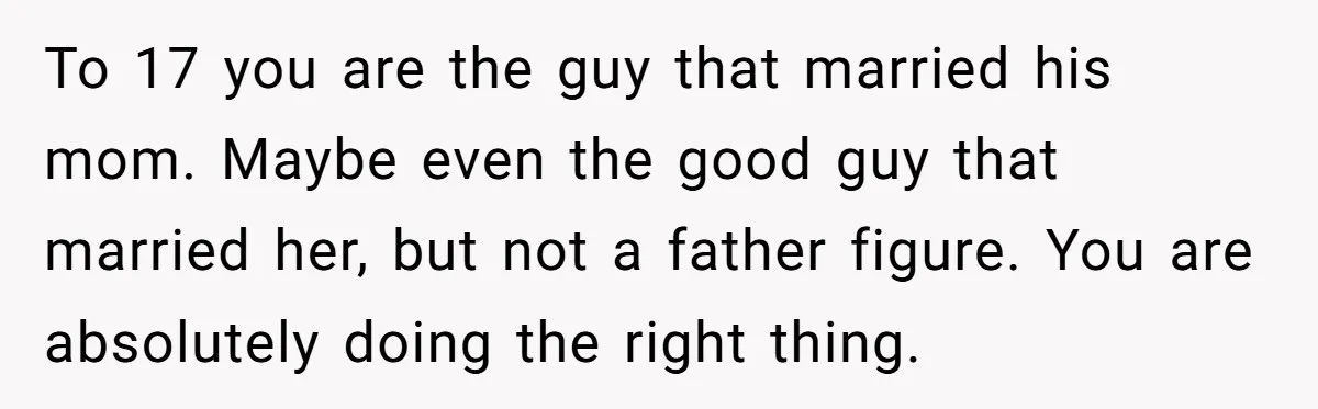 To 17 you are the guy that married his mom. Maybe even the good guy that married her, but not a father figure. You are absolutely doing the right thing.