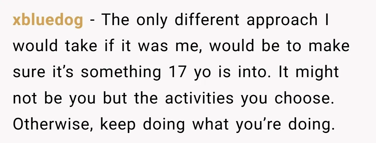 xbluedog − The only different approach I would take if it was me, would be to make sure it’s something 17 yo is into. It might not be you but...