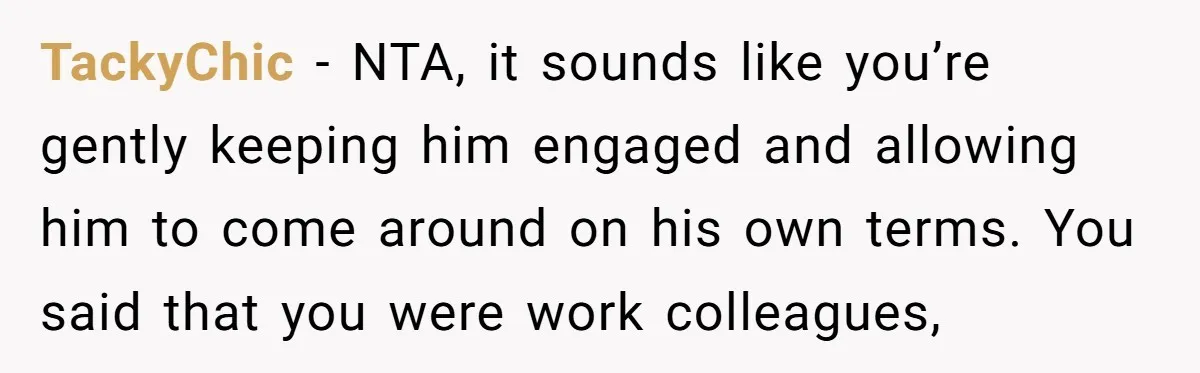 TackyChic − NTA, it sounds like you’re gently keeping him engaged and allowing him to come around on his own terms. You said that you were work colleagues,