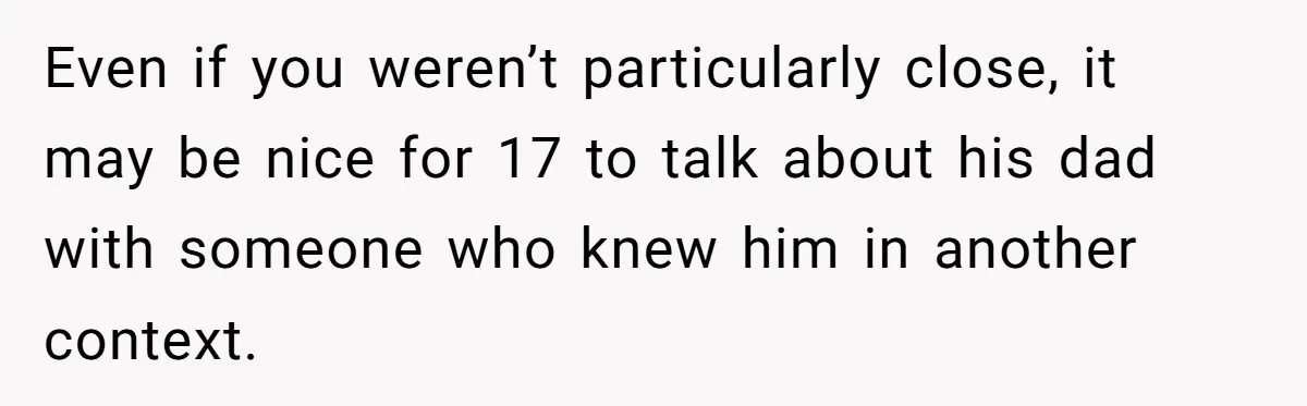 Even if you weren’t particularly close, it may be nice for 17 to talk about his dad with someone who knew him in another context.