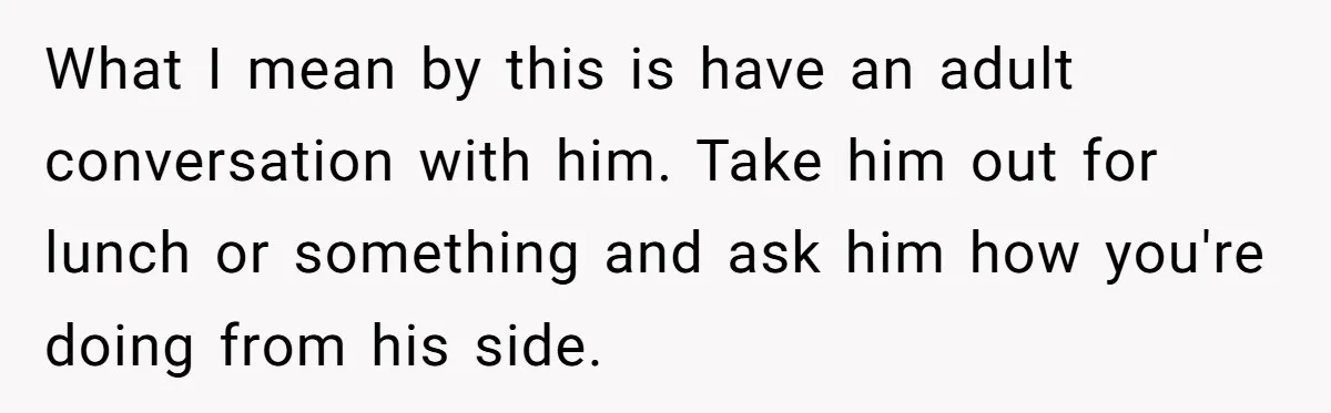 What I mean by this is have an adult conversation with him. Take him out for lunch or something and ask him how you're doing from his side.