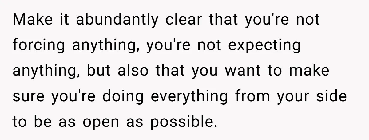 Make it abundantly clear that you're not forcing anything, you're not expecting anything, but also that you want to make sure you're doing everything from your side to be as...