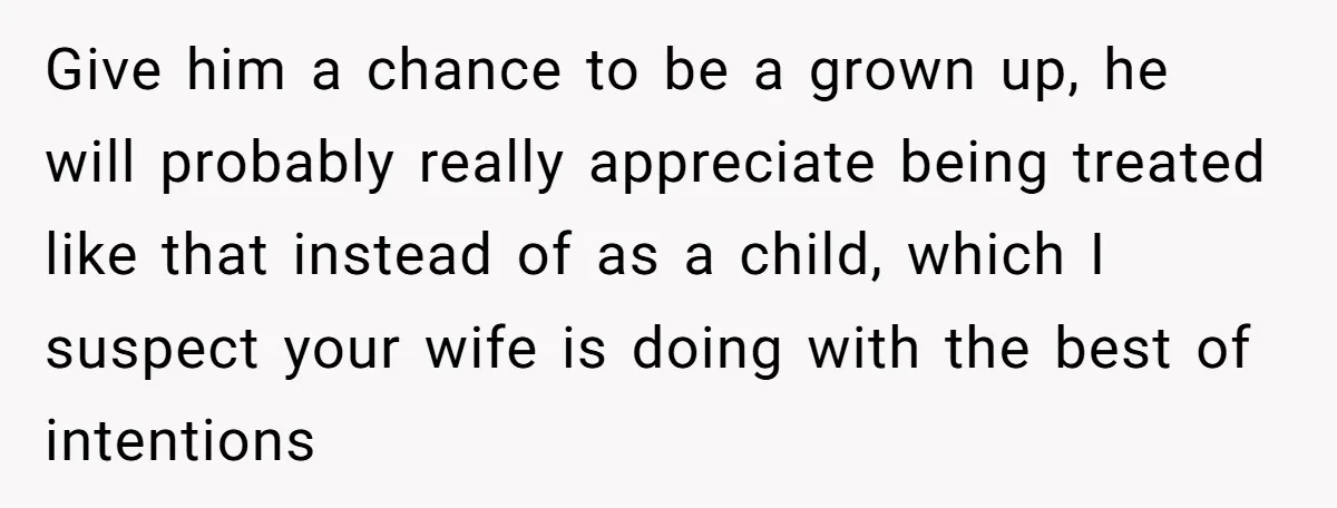 Give him a chance to be a grown up, he will probably really appreciate being treated like that instead of as a child, which I suspect your wife is doing...