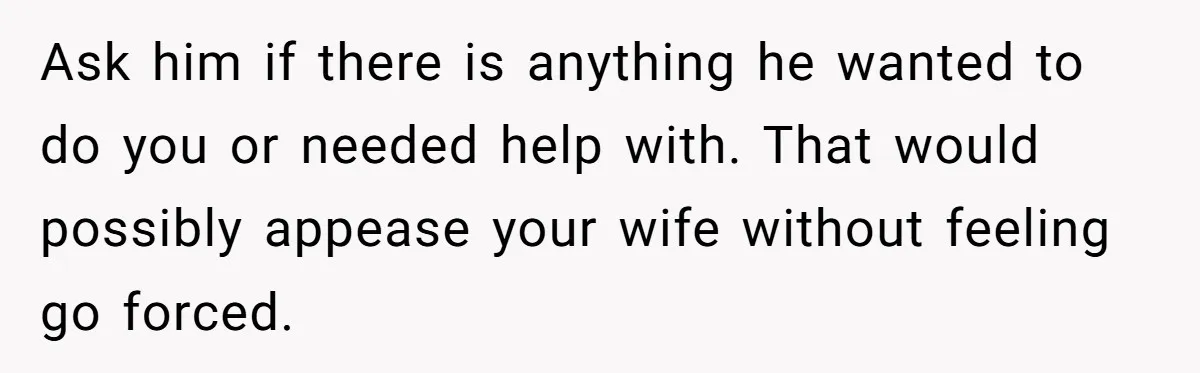 Ask him if there is anything he wanted to do you or needed help with. That would possibly appease your wife without feeling go forced.