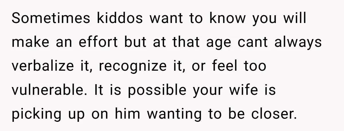 Sometimes kiddos want to know you will make an effort but at that age cant always verbalize it, recognize it, or feel too vulnerable. It is possible your wife is...