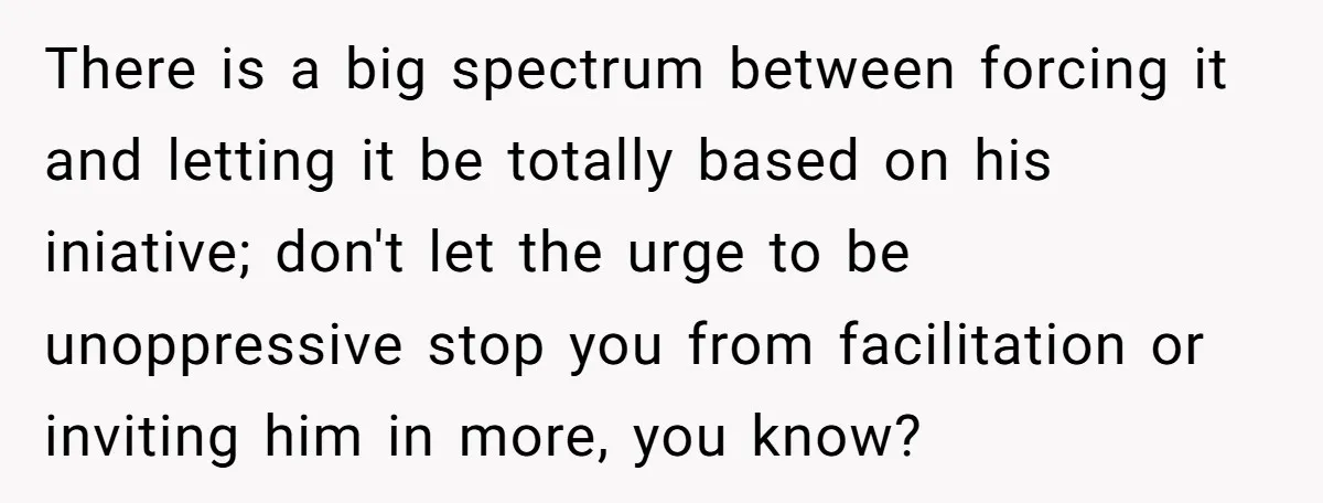 There is a big spectrum between forcing it and letting it be totally based on his iniative; don't let the urge to be unoppressive stop you from facilitation or inviting...