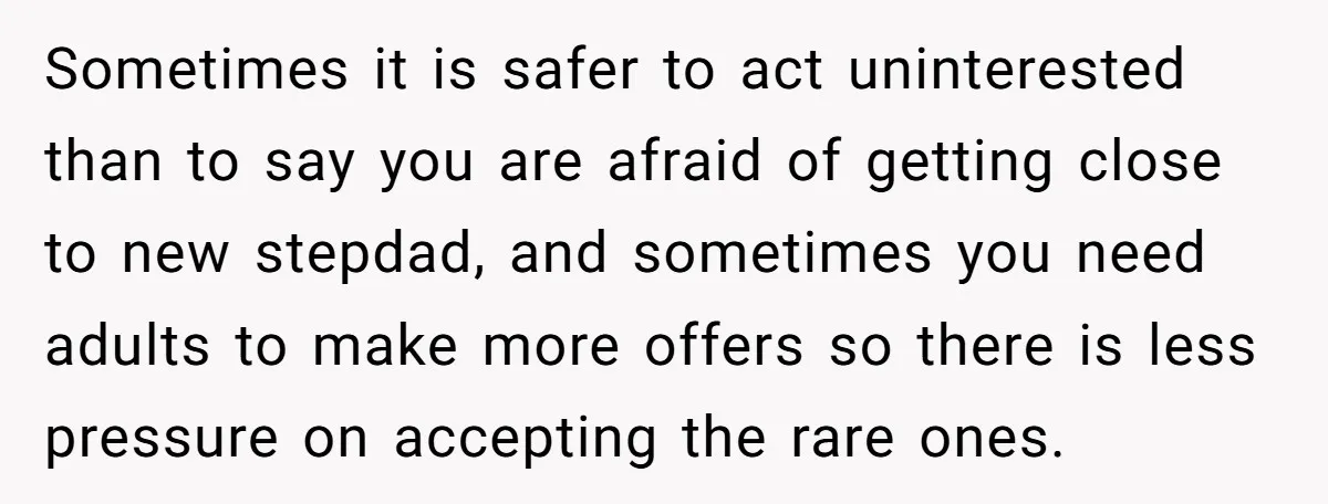 Sometimes it is safer to act uninterested than to say you are afraid of getting close to new stepdad, and sometimes you need adults to make more offers so there...