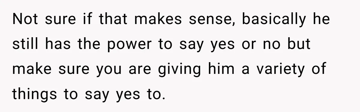 Not sure if that makes sense, basically he still has the power to say yes or no but make sure you are giving him a variety of things to say...