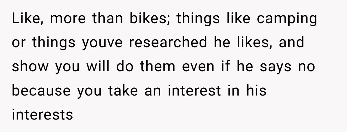 Like, more than bikes; things like camping or things youve researched he likes, and show you will do them even if he says no because you take an interest in...