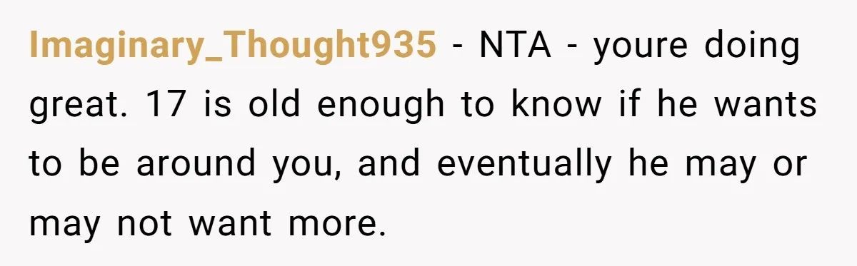 Imaginary_Thought935 − NTA - youre doing great. 17 is old enough to know if he wants to be around you, and eventually he may or may not want more.