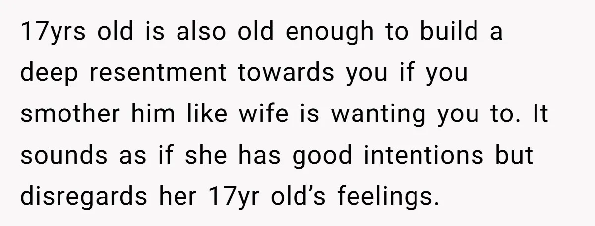 17yrs old is also old enough to build a deep resentment towards you if you smother him like wife is wanting you to. It sounds as if she has good...