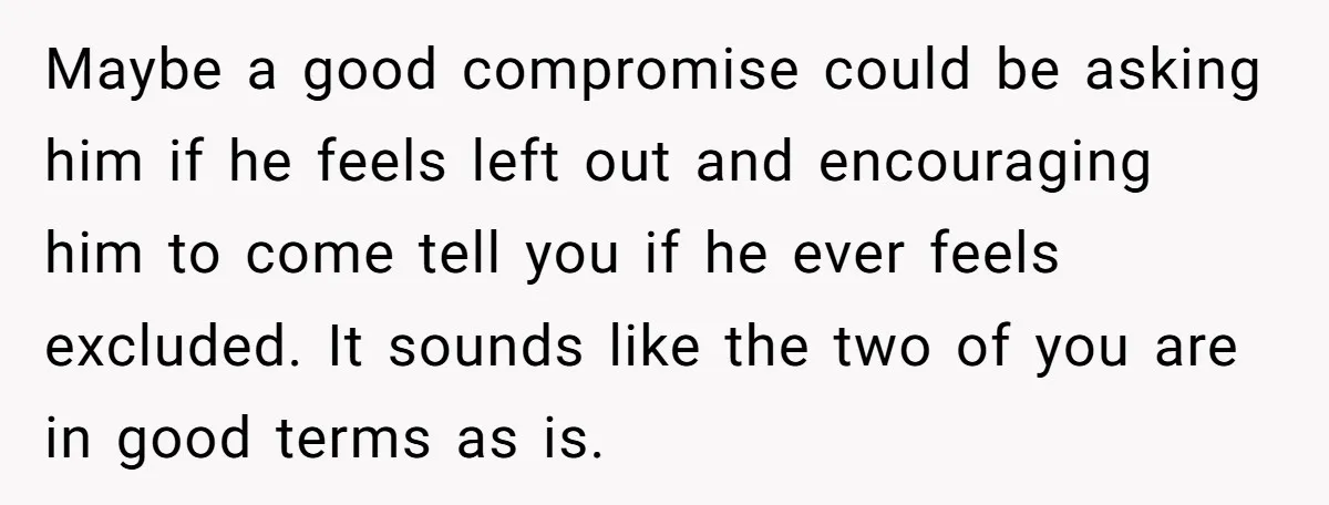 Maybe a good compromise could be asking him if he feels left out and encouraging him to come tell you if he ever feels excluded. It sounds like the two...