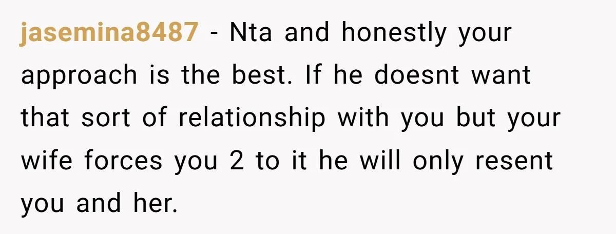 jasemina8487 − Nta and honestly your approach is the best. If he doesnt want that sort of relationship with you but your wife forces you 2 to it he will...