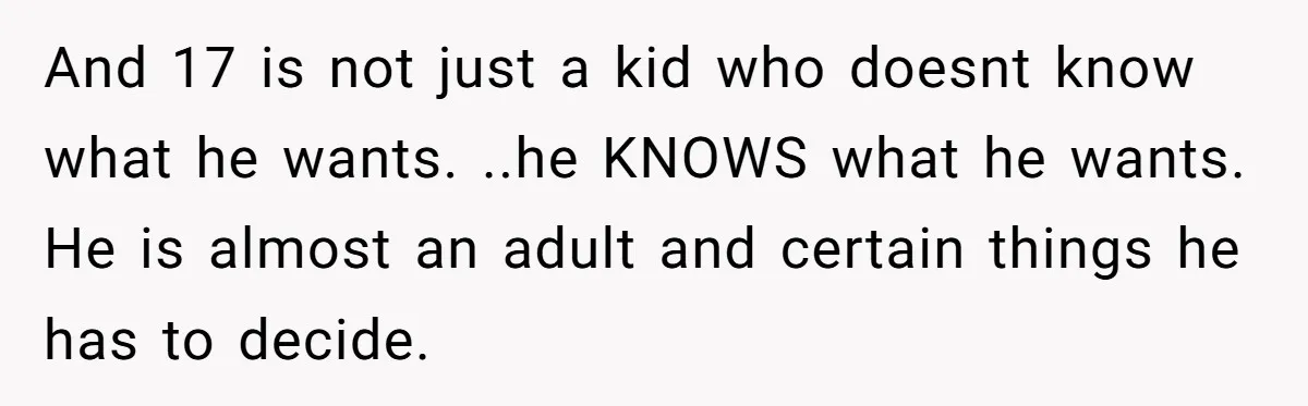 And 17 is not just a kid who doesnt know what he wants. ..he KNOWS what he wants. He is almost an adult and certain things he has to decide.