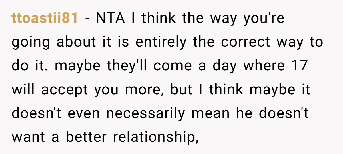 ttoastii81 − NTA I think the way you're going about it is entirely the correct way to do it. maybe they'll come a day where 17 will accept you more,...