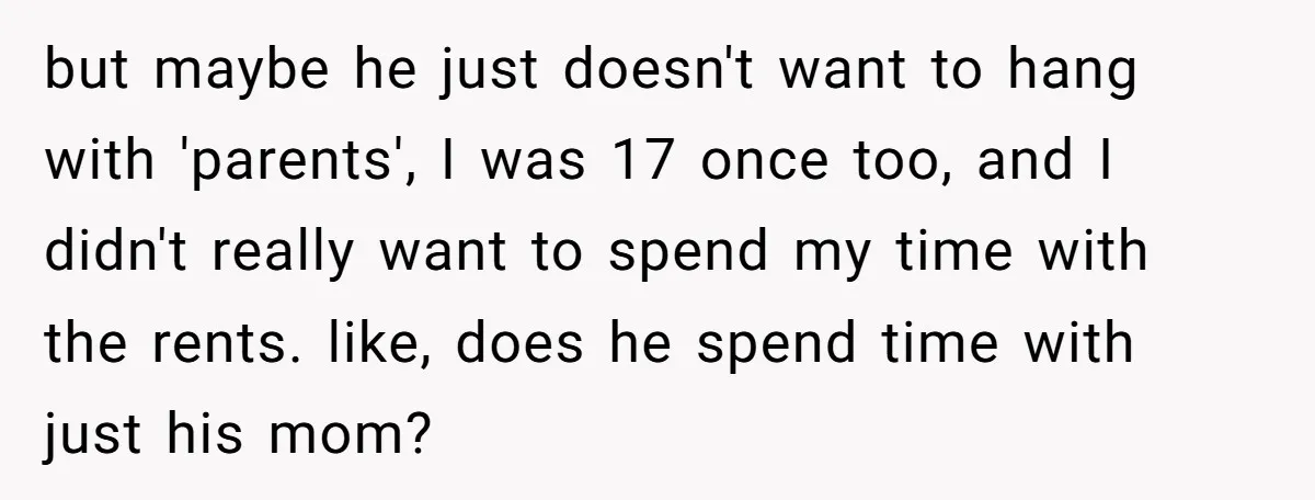 but maybe he just doesn't want to hang with 'parents', I was 17 once too, and I didn't really want to spend my time with the rents. like, does he...