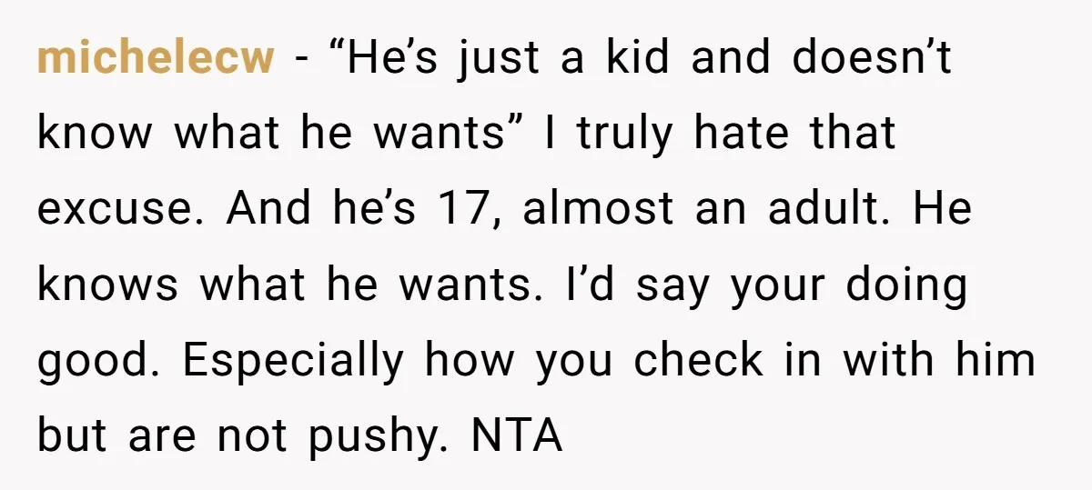 michelecw − “He’s just a kid and doesn’t know what he wants” I truly hate that excuse. And he’s 17, almost an adult. He knows what he wants. I’d say...