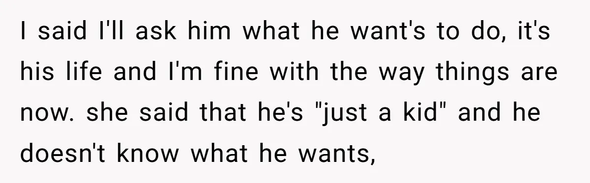 I said I'll ask him what he want's to do, it's his life and I'm fine with the way things are now. she said that he's "just a kid" and...
