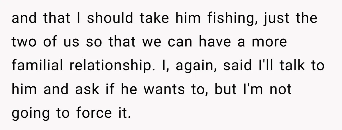 and that I should take him fishing, just the two of us so that we can have a more familial relationship. I, again, said I'll talk to him and ask...