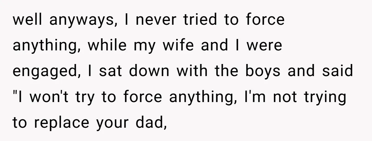 well anyways, I never tried to force anything, while my wife and I were engaged, I sat down with the boys and said "I won't try to force anything, I'm...