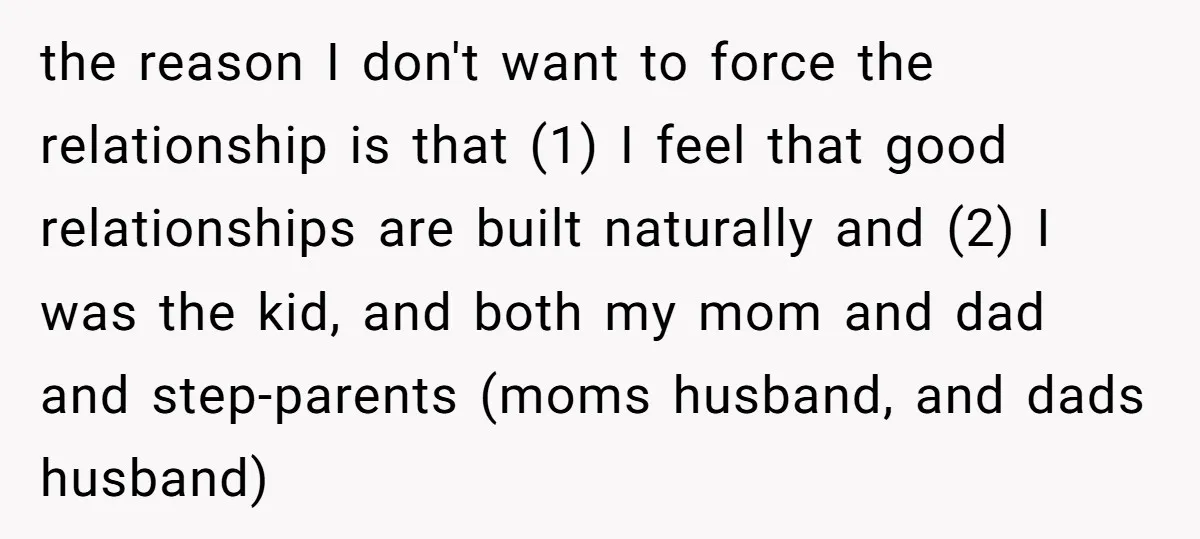 the reason I don't want to force the relationship is that (1) I feel that good relationships are built naturally and (2) I was the kid, and both my mom...