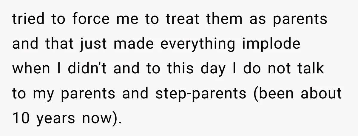 tried to force me to treat them as parents and that just made everything implode when I didn't and to this day I do not talk to my parents and...