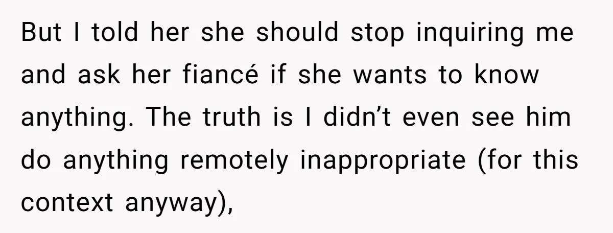 But I told her she should stop inquiring me and ask her fiancé if she wants to know anything. The truth is I didn’t even see him do anything remotely...