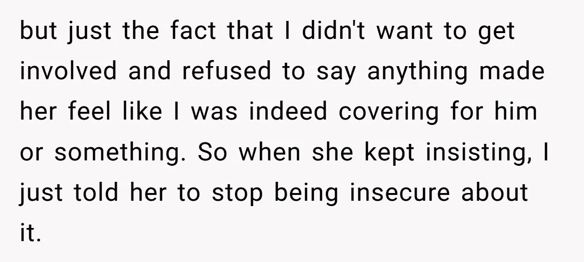 but just the fact that I didn't want to get involved and refused to say anything made her feel like I was indeed covering for him or something. So when...