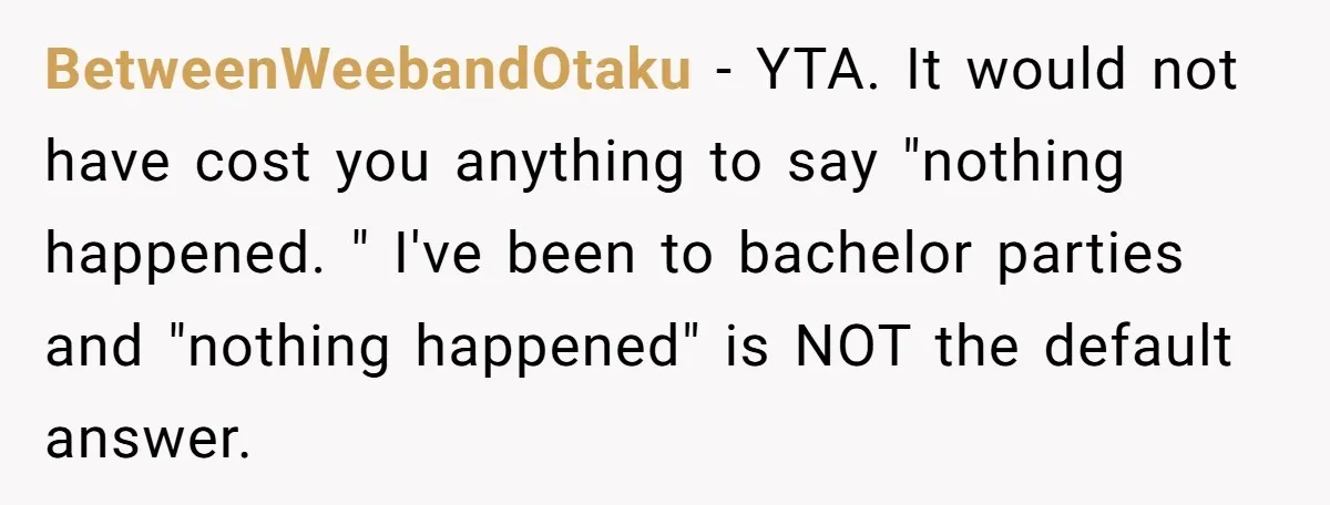 BetweenWeebandOtaku − YTA. It would not have cost you anything to say "nothing happened. " I've been to bachelor parties and "nothing happened" is NOT the default answer.