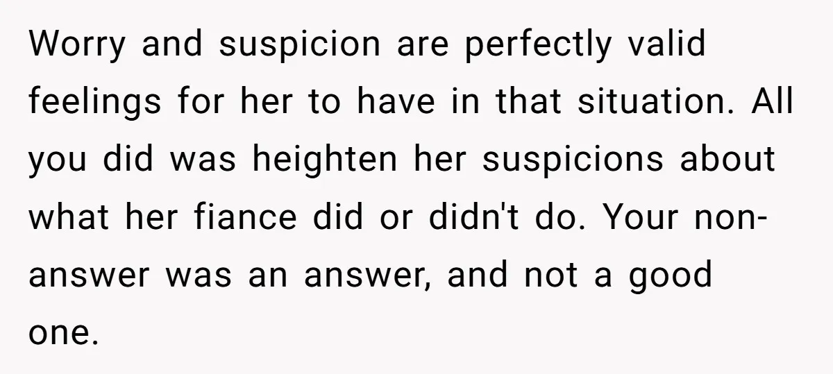 Worry and suspicion are perfectly valid feelings for her to have in that situation. All you did was heighten her suspicions about what her fiance did or didn't do. Your...