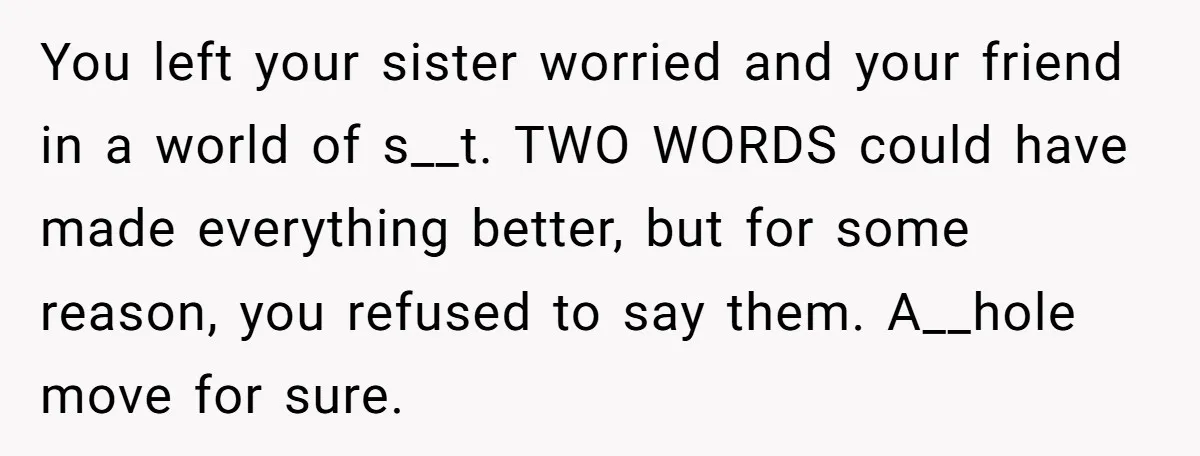 You left your sister worried and your friend in a world of s__t. TWO WORDS could have made everything better, but for some reason, you refused to say them. A__hole...