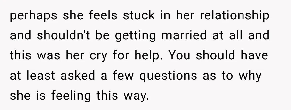 perhaps she feels stuck in her relationship and shouldn't be getting married at all and this was her cry for help. You should have at least asked a few questions...