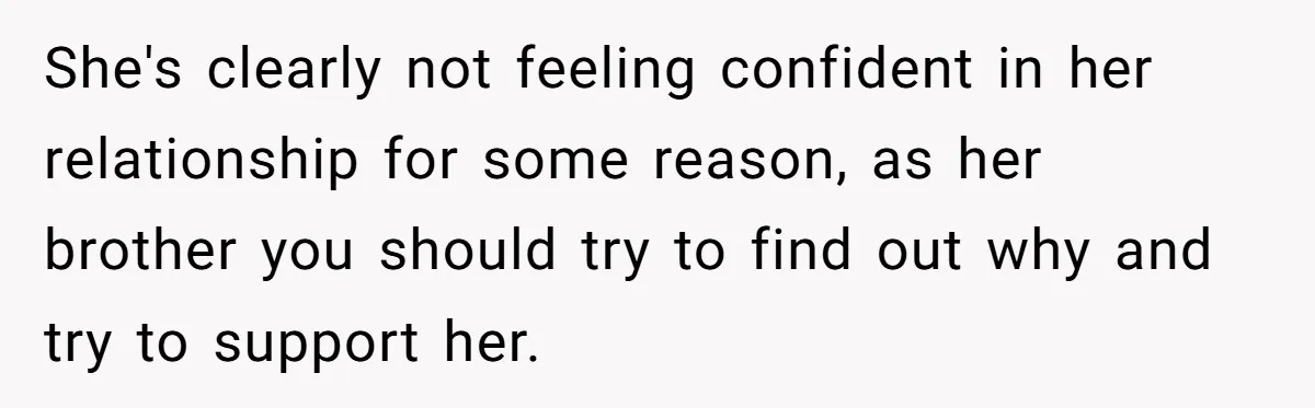 She's clearly not feeling confident in her relationship for some reason, as her brother you should try to find out why and try to support her.
