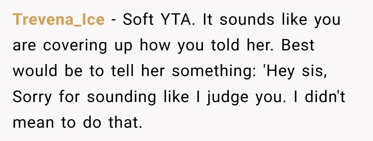 Trevena_Ice − Soft YTA. It sounds like you are covering up how you told her. Best would be to tell her something: 'Hey sis, Sorry for sounding like I judge...