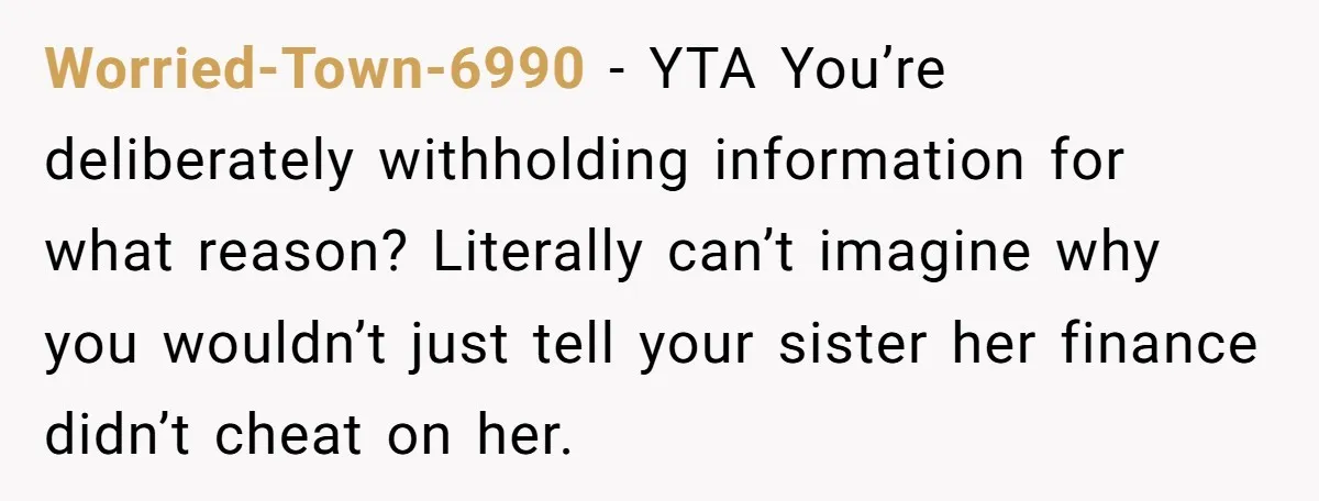 Worried-Town-6990 − YTA You’re deliberately withholding information for what reason? Literally can’t imagine why you wouldn’t just tell your sister her finance didn’t cheat on her.