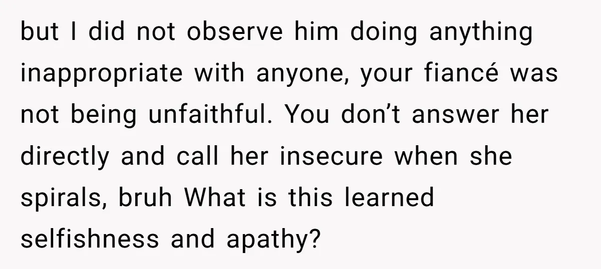 but I did not observe him doing anything inappropriate with anyone, your fiancé was not being unfaithful. You don’t answer her directly and call her insecure when she spirals, bruh...